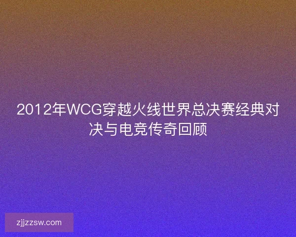 2012年WCG穿越火线世界总决赛经典对决与电竞传奇回顾 2012年WCG穿越火线世界总决赛经典对决与电竞传奇回顾