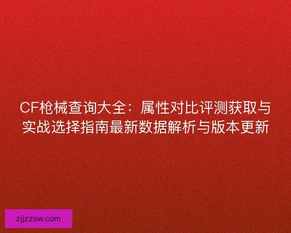 CF枪械查询大全：属性对比评测获取与实战选择指南最新数据解析与版本更新