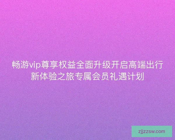 畅游vip尊享权益全面升级开启高端出行新体验之旅专属会员礼遇计划 畅游vip尊享权益全面升级开启高端出行新体验之旅专属会员礼遇计划