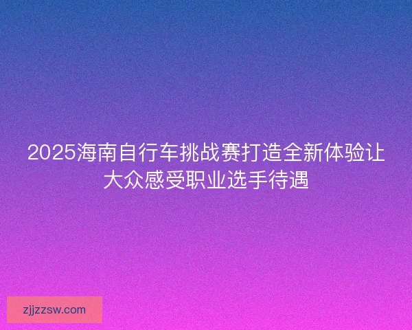 2025海南自行车挑战赛打造全新体验让大众感受职业选手待遇