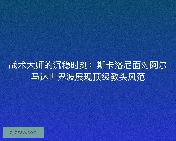 战术大师的沉稳时刻：斯卡洛尼面对阿尔马达世界波展现顶级教头风范