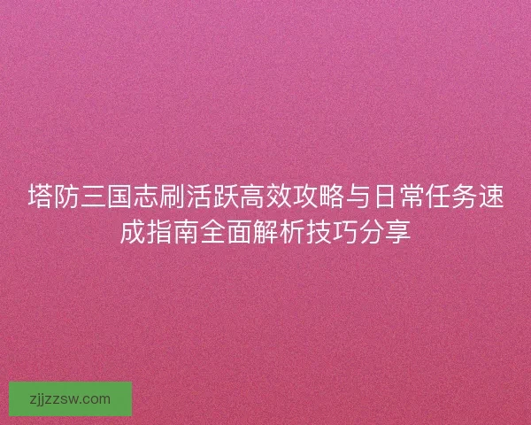 塔防三国志刷活跃高效攻略与日常任务速成指南全面解析技巧分享