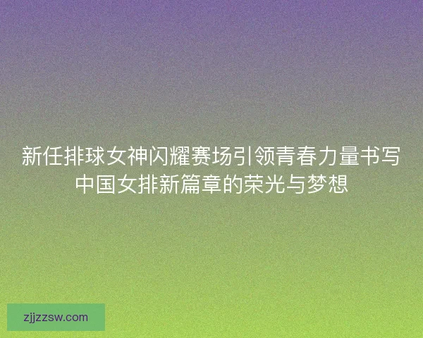 新任排球女神闪耀赛场引领青春力量书写中国女排新篇章的荣光与梦想