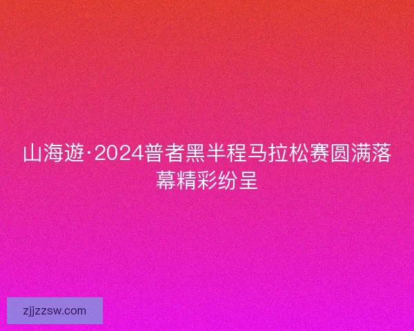 山海遊·2024普者黑半程马拉松赛圆满落幕精彩纷呈
