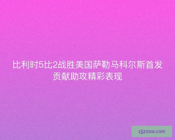 比利时5比2战胜美国萨勒马科尔斯首发贡献助攻精彩表现