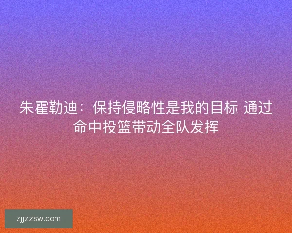 朱霍勒迪：保持侵略性是我的目标 通过命中投篮带动全队发挥