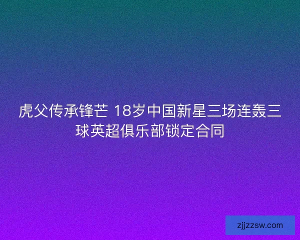 虎父传承锋芒 18岁中国新星三场连轰三球英超俱乐部锁定合同