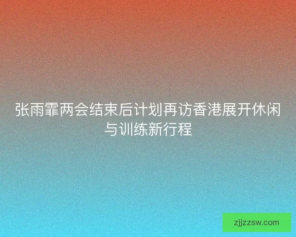 张雨霏两会结束后计划再访香港展开休闲与训练新行程