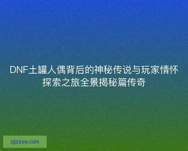 DNF土罐人偶背后的神秘传说与玩家情怀探索之旅全景揭秘篇传奇 DNF土罐人偶背后的神秘传说与玩家情怀探索之旅全景揭秘篇传奇