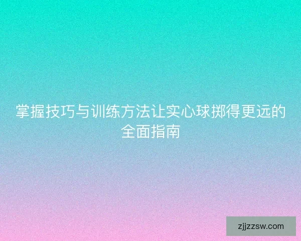 掌握技巧与训练方法让实心球掷得更远的全面指南