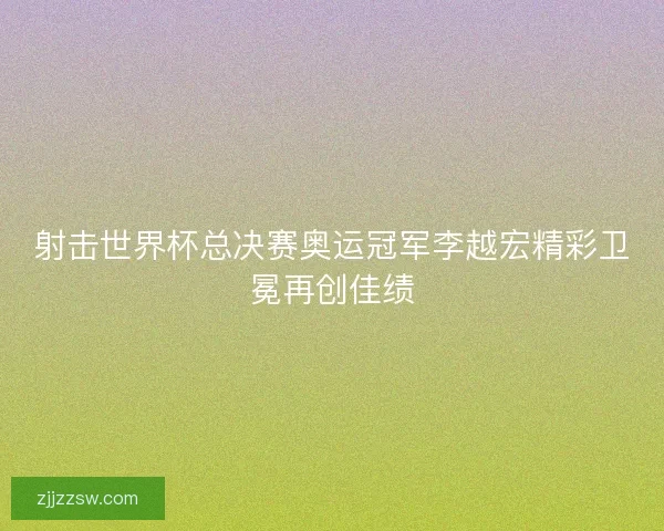 射击世界杯总决赛奥运冠军李越宏精彩卫冕再创佳绩 射击世界杯总决赛奥运冠军李越宏精彩卫冕再创佳绩