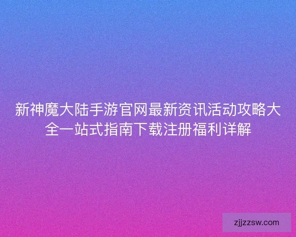 新神魔大陆手游官网最新资讯活动攻略大全一站式指南下载注册福利详解 新神魔大陆手游官网最新资讯活动攻略大全一站式指南下载注册福利详解