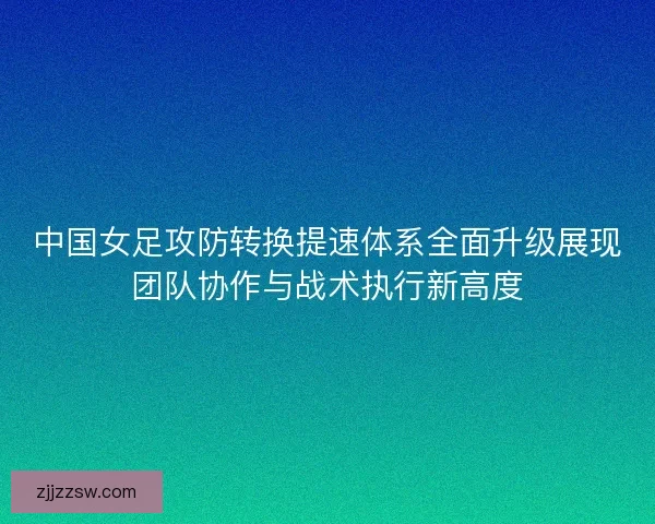 中国女足攻防转换提速体系全面升级展现团队协作与战术执行新高度