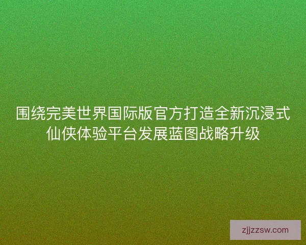 围绕完美世界国际版官方打造全新沉浸式仙侠体验平台发展蓝图战略升级