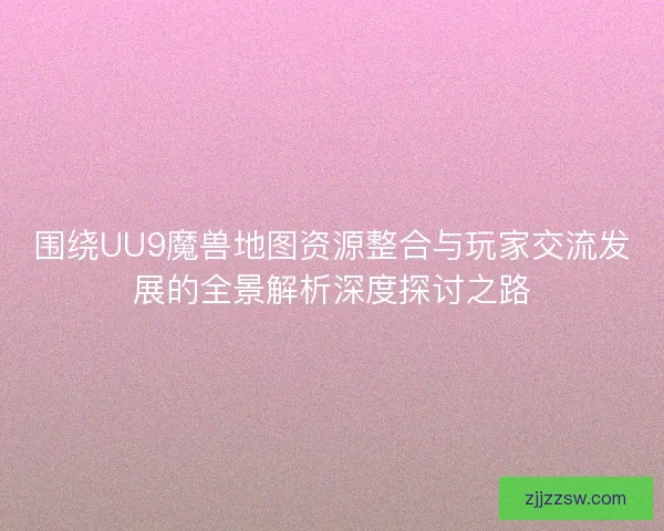 围绕UU9魔兽地图资源整合与玩家交流发展的全景解析深度探讨之路 围绕UU9魔兽地图资源整合与玩家交流发展的全景解析深度探讨之路