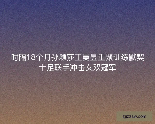 时隔18个月孙颖莎王曼昱重聚训练默契十足联手冲击女双冠军 时隔18个月孙颖莎王曼昱重聚训练默契十足联手冲击女双冠军
