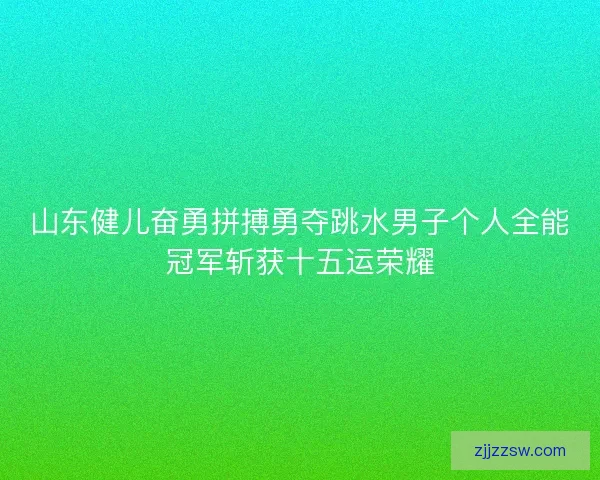 山东健儿奋勇拼搏勇夺跳水男子个人全能冠军斩获十五运荣耀 山东健儿奋勇拼搏勇夺跳水男子个人全能冠军斩获十五运荣耀